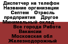 Диспетчер на телефон › Название организации ­ Септем › Отрасль предприятия ­ Другое › Минимальный оклад ­ 23 000 - Все города Работа » Вакансии   . Московская обл.,Железнодорожный г.